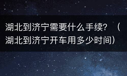 湖北到济宁需要什么手续？（湖北到济宁开车用多少时间）