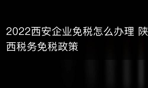 2022西安企业免税怎么办理 陕西税务免税政策