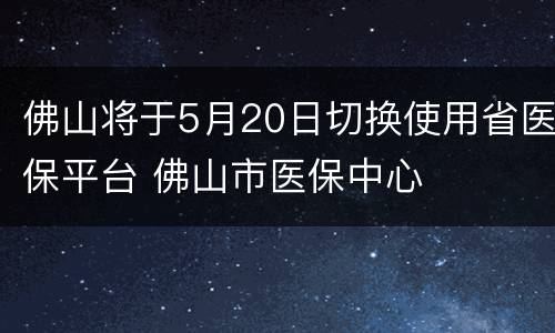 佛山将于5月20日切换使用省医保平台 佛山市医保中心