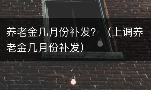 养老金几月份补发？（上调养老金几月份补发）