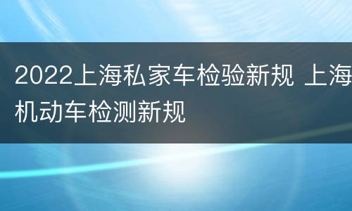 2022上海私家车检验新规 上海机动车检测新规