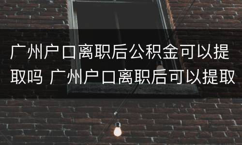 广州户口离职后公积金可以提取吗 广州户口离职后可以提取住房公积金