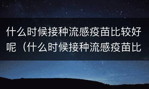 什么时候接种流感疫苗比较好呢（什么时候接种流感疫苗比较好呢）
