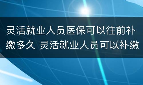 灵活就业人员医保可以往前补缴多久 灵活就业人员可以补缴以前的医疗保险吗