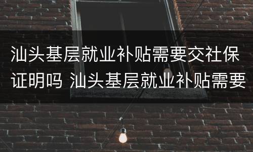 汕头基层就业补贴需要交社保证明吗 汕头基层就业补贴需要交社保证明吗