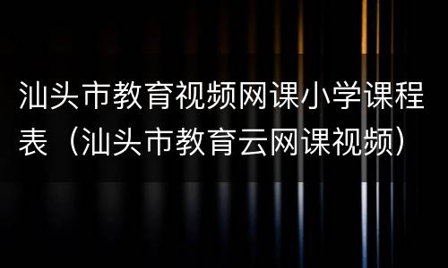 汕头市教育视频网课小学课程表（汕头市教育云网课视频）