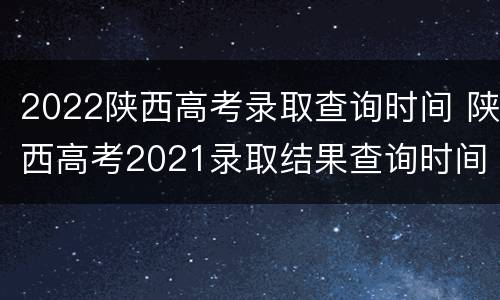 2022陕西高考录取查询时间 陕西高考2021录取结果查询时间