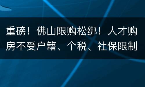 重磅！佛山限购松绑！人才购房不受户籍、个税、社保限制
