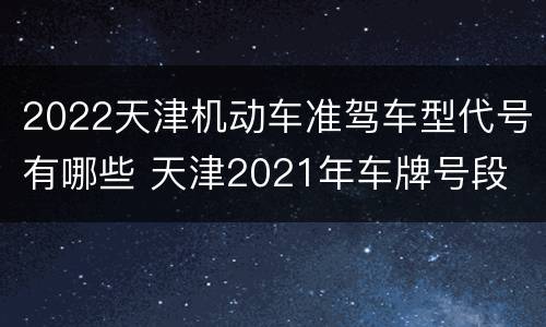 2022天津机动车准驾车型代号有哪些 天津2021年车牌号段