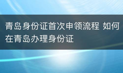 青岛身份证首次申领流程 如何在青岛办理身份证
