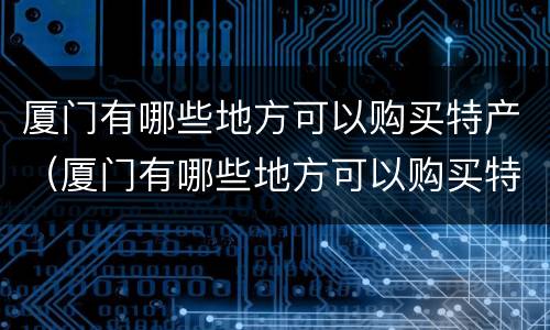 厦门有哪些地方可以购买特产（厦门有哪些地方可以购买特产品）