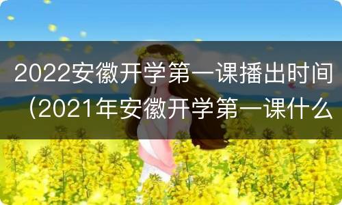 2022安徽开学第一课播出时间（2021年安徽开学第一课什么时候开）
