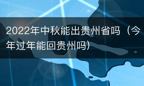 2022年中秋能出贵州省吗（今年过年能回贵州吗）