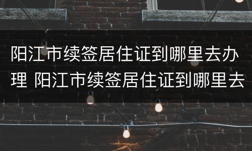 阳江市续签居住证到哪里去办理 阳江市续签居住证到哪里去办理呢