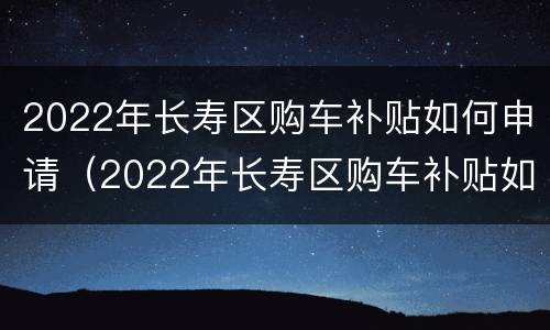 2022年长寿区购车补贴如何申请（2022年长寿区购车补贴如何申请的）