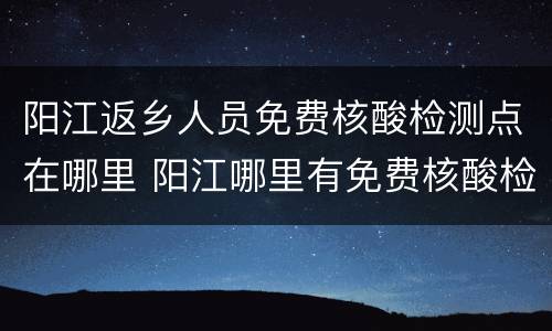 阳江返乡人员免费核酸检测点在哪里 阳江哪里有免费核酸检测