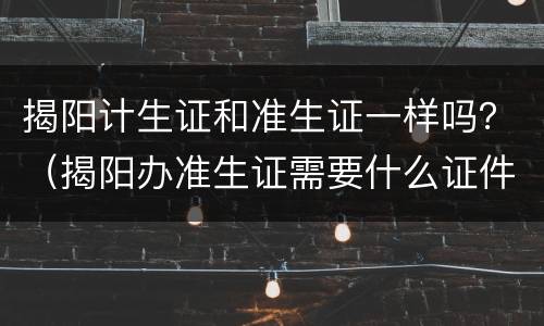 揭阳计生证和准生证一样吗？（揭阳办准生证需要什么证件）