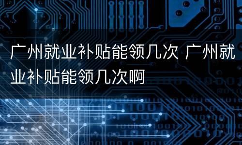 广州就业补贴能领几次 广州就业补贴能领几次啊