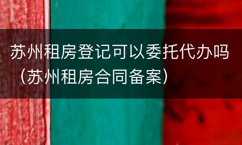 苏州租房登记可以委托代办吗（苏州租房合同备案）