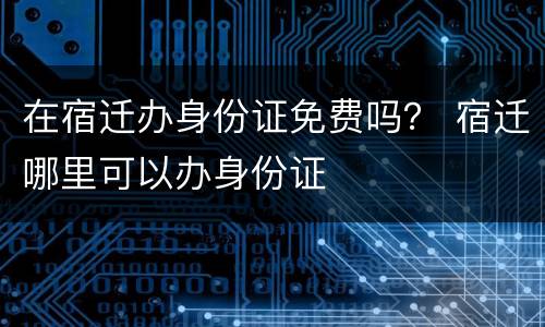 在宿迁办身份证免费吗？ 宿迁哪里可以办身份证
