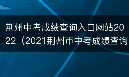 荆州中考成绩查询入口网站2022（2021荆州市中考成绩查询）