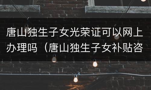 唐山独生子女光荣证可以网上办理吗（唐山独生子女补贴咨询电话）