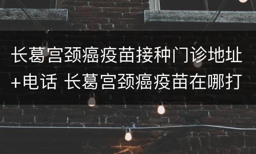 长葛宫颈癌疫苗接种门诊地址+电话 长葛宫颈癌疫苗在哪打,一针多少钱