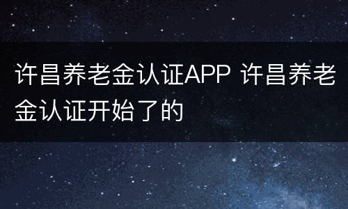 许昌养老金认证APP 许昌养老金认证开始了的