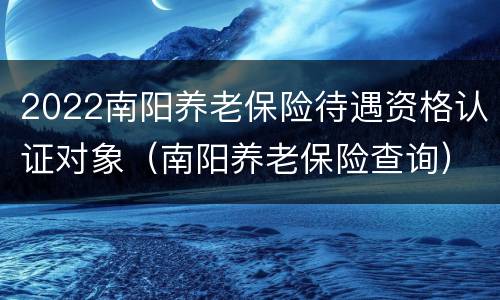 2022南阳养老保险待遇资格认证对象（南阳养老保险查询）