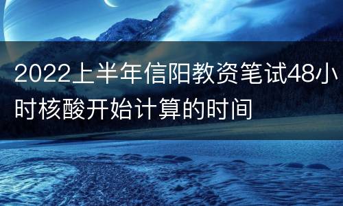 2022上半年信阳教资笔试48小时核酸开始计算的时间