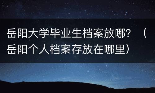 岳阳大学毕业生档案放哪？（岳阳个人档案存放在哪里）