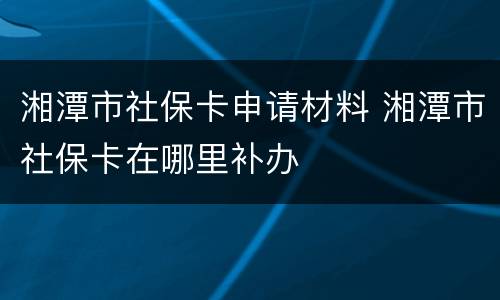 湘潭市社保卡申请材料 湘潭市社保卡在哪里补办