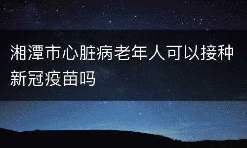 湘潭市心脏病老年人可以接种新冠疫苗吗