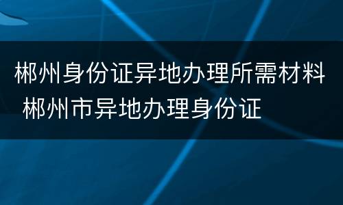 郴州身份证异地办理所需材料 郴州市异地办理身份证
