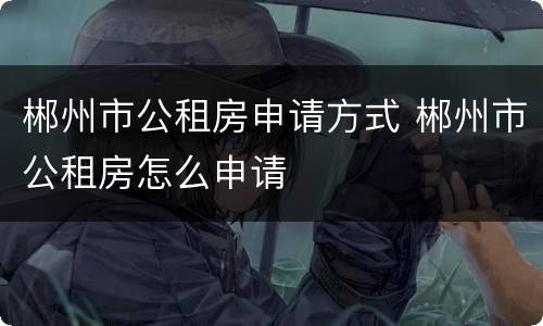 郴州市公租房申请方式 郴州市公租房怎么申请