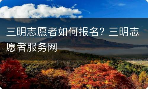 三明志愿者如何报名? 三明志愿者服务网