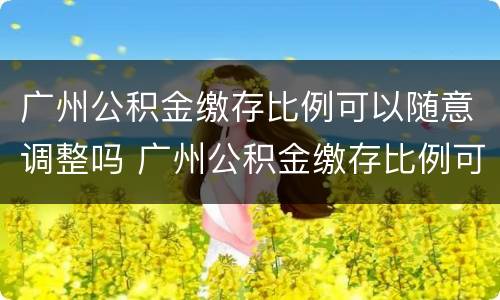 广州公积金缴存比例可以随意调整吗 广州公积金缴存比例可以随意调整吗知乎