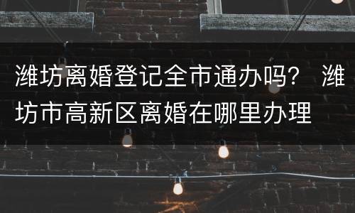 潍坊离婚登记全市通办吗？ 潍坊市高新区离婚在哪里办理