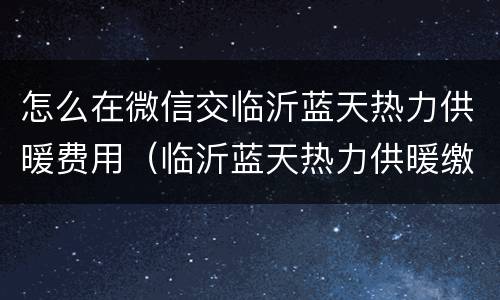 怎么在微信交临沂蓝天热力供暖费用（临沂蓝天热力供暖缴费截止日期）