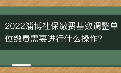 2022淄博社保缴费基数调整单位缴费需要进行什么操作？