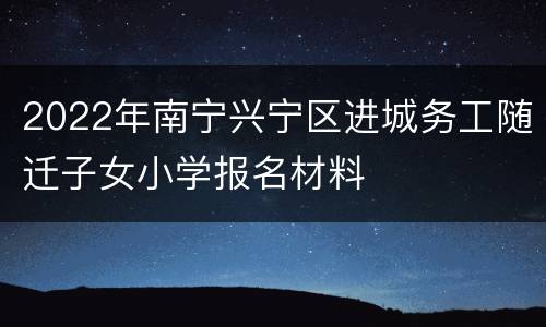2022年南宁兴宁区进城务工随迁子女小学报名材料