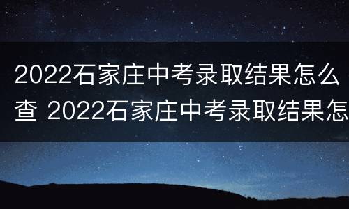 2022石家庄中考录取结果怎么查 2022石家庄中考录取结果怎么查