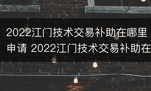 2022江门技术交易补助在哪里申请 2022江门技术交易补助在哪里申请呢