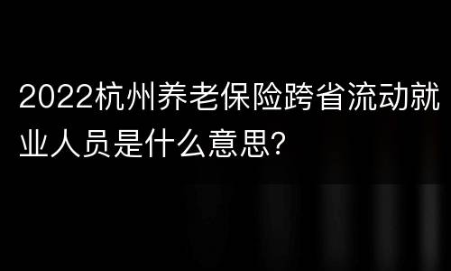 2022杭州养老保险跨省流动就业人员是什么意思？