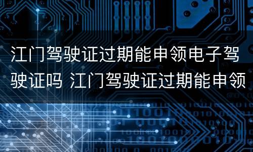 江门驾驶证过期能申领电子驾驶证吗 江门驾驶证过期能申领电子驾驶证吗