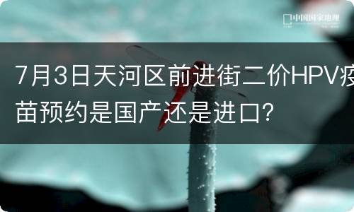 7月3日天河区前进街二价HPV疫苗预约是国产还是进口？