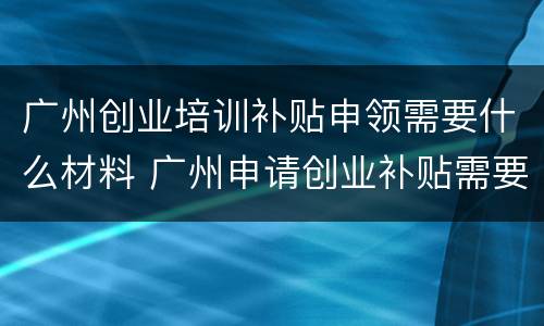 广州创业培训补贴申领需要什么材料 广州申请创业补贴需要什么材料