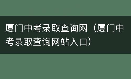 厦门中考录取查询网（厦门中考录取查询网站入口）