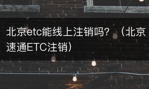 北京etc能线上注销吗？（北京速通ETC注销）