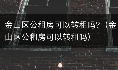 金山区公租房可以转租吗?（金山区公租房可以转租吗）